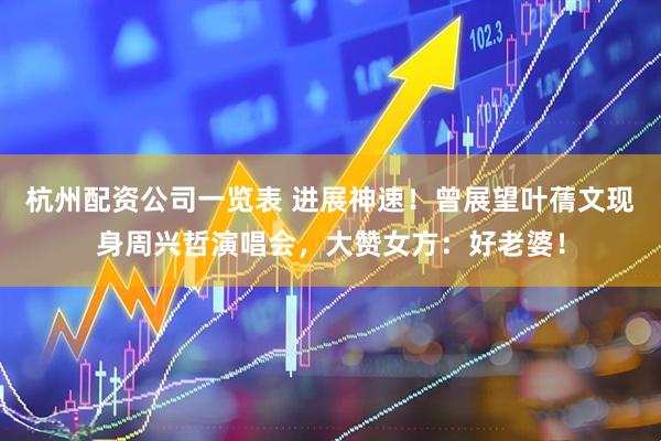 杭州配资公司一览表 进展神速!曾展望叶蒨文现身周兴哲演唱会,大赞女方:好老婆!