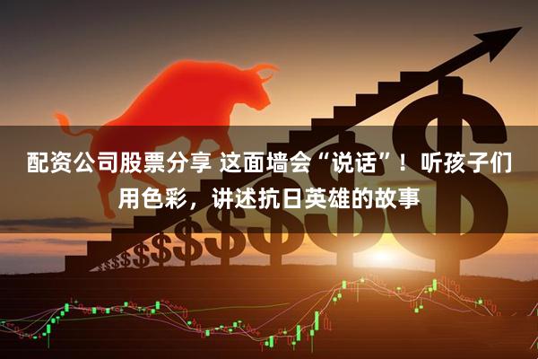 配资公司股票分享 这面墙会“说话”!听孩子们用色彩,讲述抗日英雄的故事