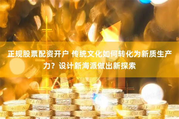 正规股票配资开户 传统文化如何转化为新质生产力?设计新海派做出新探索