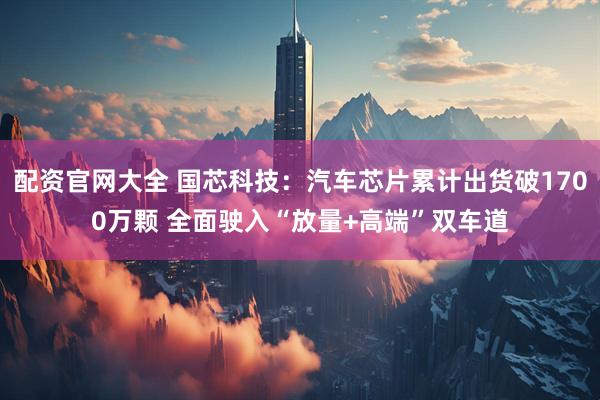 配资官网大全 国芯科技:汽车芯片累计出货破1700万颗 全面驶入“放量+高端”双车道