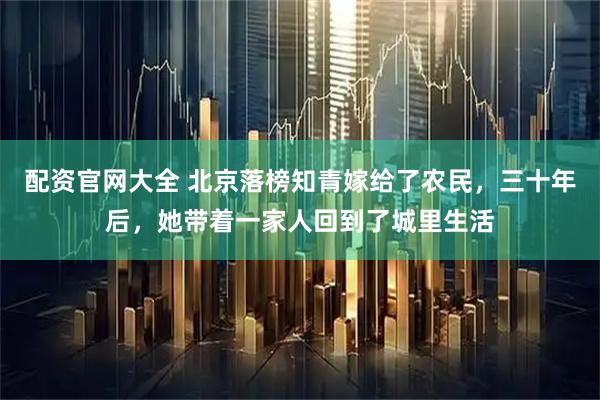 配资官网大全 北京落榜知青嫁给了农民，三十年后，她带着一家人回到了城里生活