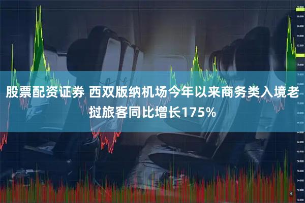 股票配资证券 西双版纳机场今年以来商务类入境老挝旅客同比增长175%