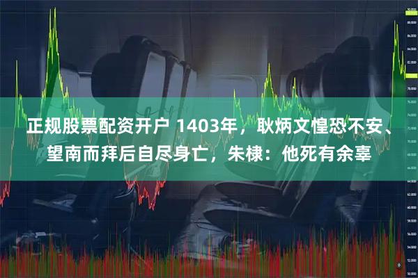 正规股票配资开户 1403年，耿炳文惶恐不安、望南而拜后自尽身亡，朱棣：他死有余辜