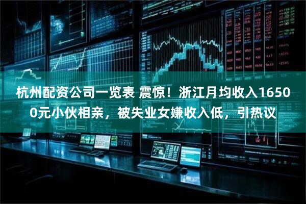 杭州配资公司一览表 震惊！浙江月均收入16500元小伙相亲，被失业女嫌收入低，引热议