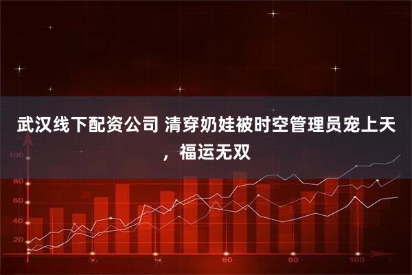 武汉线下配资公司 清穿奶娃被时空管理员宠上天，福运无双