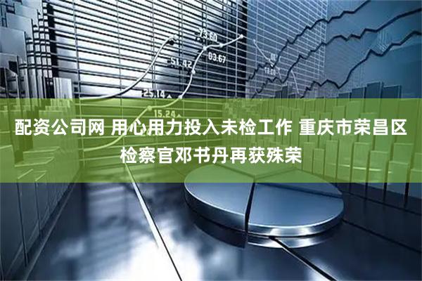 配资公司网 用心用力投入未检工作 重庆市荣昌区检察官邓书丹再获殊荣