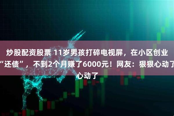 炒股配资股票 11岁男孩打碎电视屏，在小区创业“还债”，不到2个月赚了6000元！网友：狠狠心动了