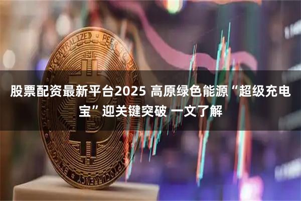 股票配资最新平台2025 高原绿色能源“超级充电宝”迎关键突破 一文了解