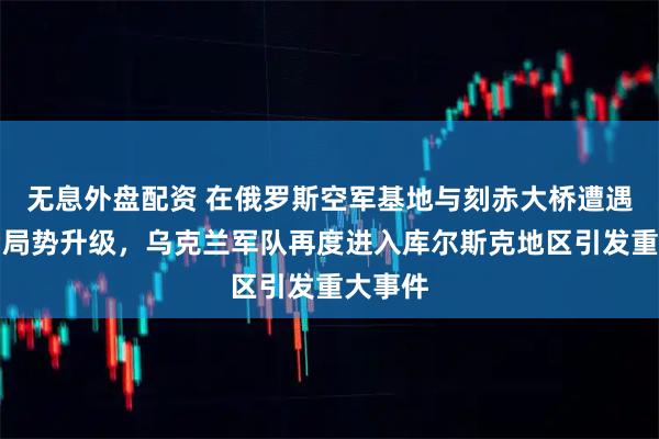 无息外盘配资 在俄罗斯空军基地与刻赤大桥遭遇袭击后局势升级，乌克兰军队再度进入库尔斯克地区引发重大事件