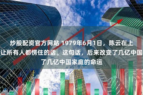 炒股配资官方网站 1979年6月1日，陈云在上海说了一句让所有人都愣住的话。这句话，后来改变了几亿中国家庭的命运