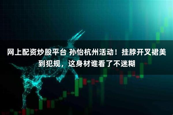 网上配资炒股平台 孙怡杭州活动！挂脖开叉裙美到犯规，这身材谁看了不迷糊