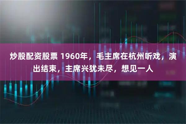 炒股配资股票 1960年，毛主席在杭州听戏，演出结束，主席兴犹未尽，想见一人