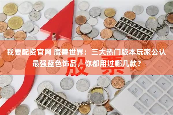 我要配资官网 魔兽世界：三大热门版本玩家公认最强蓝色饰品，你都用过哪几款？