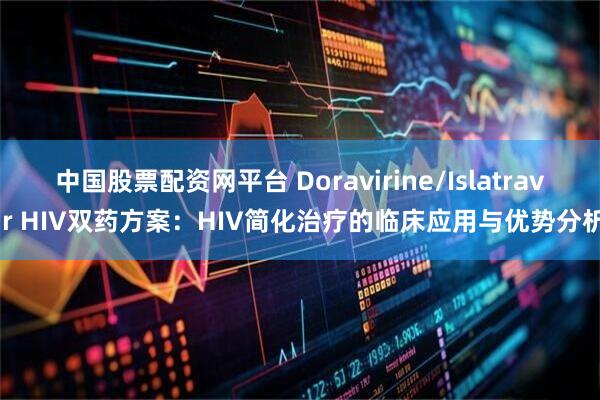 中国股票配资网平台 Doravirine/Islatravir HIV双药方案：HIV简化治疗的临床应用与优势分析