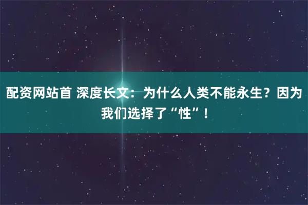 配资网站首 深度长文：为什么人类不能永生？因为我们选择了“性”！