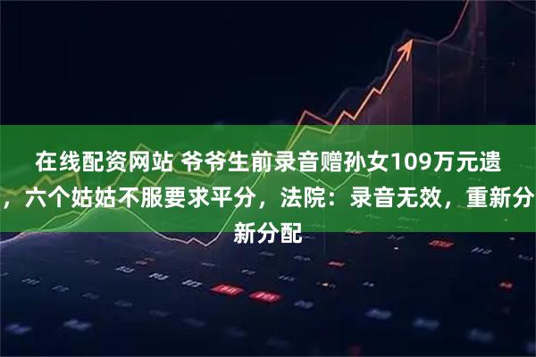 在线配资网站 爷爷生前录音赠孙女109万元遗产，六个姑姑不服要求平分，法院：录音无效，重新分配