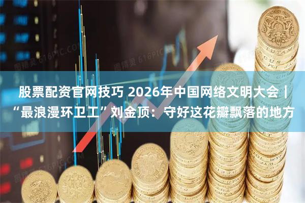 股票配资官网技巧 2026年中国网络文明大会｜“最浪漫环卫工”刘金顶：守好这花瓣飘落的地方