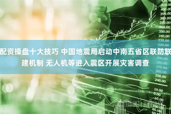 配资操盘十大技巧 中国地震局启动中南五省区联防联建机制 无人机等进入震区开展灾害调查