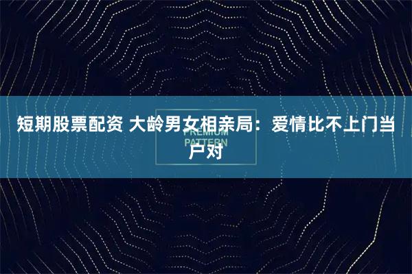 短期股票配资 大龄男女相亲局：爱情比不上门当户对