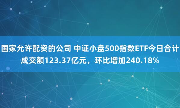 国家允许配资的公司 中证小盘500指数ETF今日合计成交额123.37亿元，环比增加240.18%