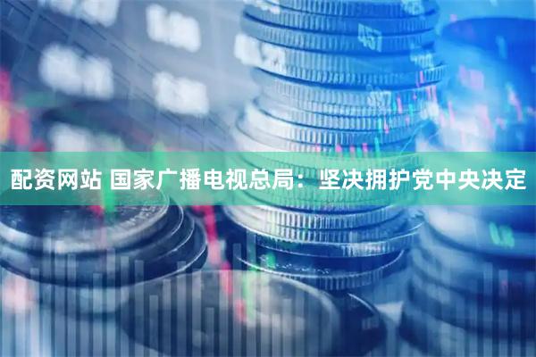 配资网站 国家广播电视总局：坚决拥护党中央决定
