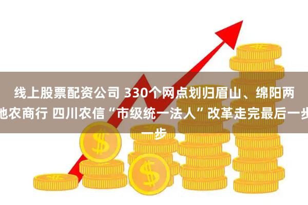 线上股票配资公司 330个网点划归眉山、绵阳两地农商行 四川农信“市级统一法人”改革走完最后一步